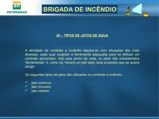 BRIGADA DE INCÊNDIOBRIGADA DE INCÊNDIO
26 – TIPOS DE JATOS DE ÁGUA
 
A  atividade  de  combate  a  incêndio  depara-se  com  situações  das  mais 
diversas,  cada  qual  exigindo  a  ferramenta  adequada  para  se  efetuar  um 
combate  apropriado.  Sob  este  ponto  de  vista,  os  jatos  são  considerados 
“ferramentas” e, como tal, haverá um jato para cada propósito que se queira 
atingir.
Os seguintes tipos de jatos são utilizados no combate a incêndio:
    jato contínuo;
    jato chuveiro;
    jato neblina.
 