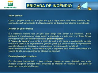 BRIGADA DE INCÊNDIOBRIGADA DE INCÊNDIO
Jato Contínuo
Como  o  próprio  nome  diz,  é  o  jato  em  que  a  água  toma  uma  forma  contínua,  não 
ocorrendo sua fragmentação. É utilizado quando se deseja maior alcance e penetração.
Alcance do jato contínuo
É  a  distância  máxima  que  um  jato  pode  atingir  sem  perder  sua  eficiência.    Essa 
eficiência é prejudicada por duas forças: a gravidade e o atrito com o ar. Estas forças 
produzem no jato um efeito denominado “ponto de quebra”.
O  “ponto de quebra”  é  o  ponto  a  partir  do  qual  o  jato  perde  a  configuração  de  jato 
contínuo e passa a se fragmentar em grandes gotas que cairão ao solo, não penetrando 
no material como se desejava, e, muitas vezes, nem alcançando o material.
Para se eliminar o efeito nocivo destas forças, o brigadista deve alterar a velocidade e o 
volume do jato ou se aproximar do objetivo, se possível.
 
Penetração do jato contínuo
Por  não  estar  fragmentado,  o  jato  contínuo  chegará  ao  ponto  desejado  com  maior 
impacto,  atingindo  camadas  mais  profundas  do  material  em  chamas,  o  que  pode  ser 
observado em materiais fibrosos.
 