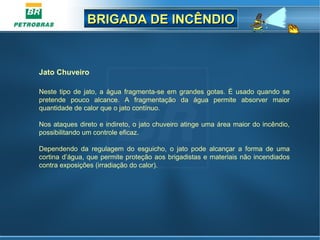 BRIGADA DE INCÊNDIOBRIGADA DE INCÊNDIO
Jato Chuveiro
 
Neste tipo de jato, a água fragmenta-se em grandes gotas. É usado quando se 
pretende  pouco  alcance.  A  fragmentação  da  água  permite  absorver  maior 
quantidade de calor que o jato contínuo.
Nos ataques direto e indireto, o jato chuveiro atinge uma área maior do incêndio, 
possibilitando um controle eficaz.
Dependendo  da  regulagem  do  esguicho,  o  jato  pode  alcançar  a  forma  de  uma 
cortina d’água, que permite proteção aos brigadistas e materiais não incendiados 
contra exposições (irradiação do calor).
 