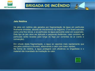 BRIGADA DE INCÊNDIOBRIGADA DE INCÊNDIO
Jato Neblina
 
Os  jatos  em  neblina  são  gerados  por  fragmentação  da  água  em  partículas 
finamente divididas, através de mecanismos do esguicho. O ar ficará saturado 
como uma fina névoa, e as partículas de água parecerão estar em suspensão. 
Este tipo de jato deve ser aplicado a pequenas distâncias, caso contrário, as 
partículas  serão  levadas  para  longe  do  fogo  por  correntes  de  ar  (vento  e 
convecção).
Em  virtude  desta  fragmentação,  a  água  se  vaporiza  mais  rapidamente  que 
nos jatos contínuo e chuveiro, absorvendo o calor com maior rapidez.
Na  forma  de  neblina,  a  água  protegerá  com  eficiência  os  brigadistas  e  o 
material não incendiado da irradiação do calor. 
 