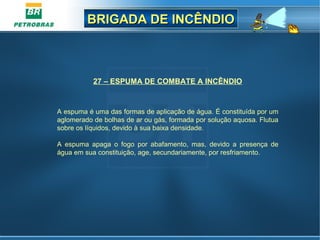 BRIGADA DE INCÊNDIOBRIGADA DE INCÊNDIO
27 – ESPUMA DE COMBATE A INCÊNDIO
 
A espuma é uma das formas de aplicação de água. É constituída por um 
aglomerado de bolhas de ar ou gás, formada por solução aquosa. Flutua 
sobre os líquidos, devido à sua baixa densidade.
A  espuma  apaga  o  fogo  por  abafamento,  mas,  devido  a  presença  de 
água em sua constituição, age, secundariamente, por resfriamento.
 