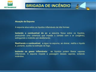BRIGADA DE INCÊNDIOBRIGADA DE INCÊNDIO
Atuação da Espuma
 
A espuma atua sobre os líquidos inflamáveis de três formas:
Isolando o combustível do ar: a  espuma  flutua  sobre  os  líquidos, 
produzindo  uma  cobertura  que  impede  o  contato  com  o  ar  (oxigênio), 
extinguindo o incêndio por abafamento.
Resfriando o combustível: a água na espuma, ao drenar, resfria o líquido 
e, portanto, auxilia na extinção do fogo.
Isolando os gases inflamáveis: os  líquidos  podem  liberar  vapores 
inflamáveis.  A  espuma  impede  a  passagem  desses  vapores,  evitando 
incêndios.
 