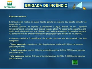 BRIGADA DE INCÊNDIOBRIGADA DE INCÊNDIO
Espuma mecânica
 
É  formada  pela  mistura  de  água,  líquido  gerador  de  espuma  (ou  extrato  formador  de 
espuma) e ar.
O  líquido  gerador  de  espuma  é  adicionado  à  água  através  de  um    aparelho 
(proporcionador), formando a pré-mistura (água e LGE). Ao passar pelo esguicho, a pré-
mistura sofre batimento e o ar é, dessa forma, a ela acrescentado, formando a espuma. 
As características do extrato definirão sua proporção na pré-mistura (de 1% até 6%).
A  espuma  mecânica  é  classificada,  de  acordo  com  sua  taxa  de  expansão,  em  três 
categorias:
 baixa expansão: quando um 1 litro de pré-mistura produz até 20 litros de espuma 
(espuma pesada);
 média expansão: quando 1 litro de pré-mistura produz de 20 a 200 litros de espuma 
(espuma média);
alta expansão: quando 1 litro de pré-mistura produz de 200 a 1.000 litros de espuma 
(espuma leve).
 