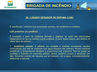BRIGADA DE INCÊNDIOBRIGADA DE INCÊNDIO
28 - LÍQUIDO GERADOR DE ESPUMA (LGE)
 
É classificado, conforme sua composição química, em proteínico ou sintético.
 
LGE proteínico (ou protéico)
É  produzido  a  partir  de  proteínas  animais  e  vegetais,  às  quais  são  adicionados 
(dependendo do tipo de extrato) outros produtos. A partir desta mistura, são obtidos os 
vários tipos de extratos:
 proteínico comum:  é  utilizado  em  combate  a  incêndio  envolvendo  líquidos 
combustíveis que não se misturam com água (líquidos não polares). Possui razoável 
resistência  a  temperaturas  elevadas  e  proporciona  boa  cobertura.  Não  se  presta  ao 
combate  a  incêndio  em  solventes  polares  (álcool,  acetona)  porque  é  dissolvido  por 
eles. Solventes polares são aqueles que se misturam com a água, conseqüentemente, 
destruindo a espuma;
 