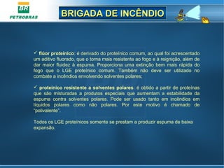 BRIGADA DE INCÊNDIOBRIGADA DE INCÊNDIO
 flúor proteínico: é derivado do proteínico comum, ao qual foi acrescentado 
um aditivo fluorado, que o torna mais resistente ao fogo e à reignição, além de 
dar  maior  fluidez  à  espuma.  Proporciona uma extinção  bem  mais  rápida do 
fogo  que  o  LGE  proteínico  comum.  Também  não  deve  ser  utilizado  no 
combate a incêndios envolvendo solventes polares;
 proteínico resistente a solventes polares: é obtido a partir de proteínas 
que  são  misturadas  a  produtos  especiais  que  aumentam  a  estabilidade  da 
espuma  contra  solventes  polares.  Pode  ser  usado  tanto  em  incêndios  em 
líquidos  polares  como  não  polares.  Por  este  motivo  é  chamado  de 
“polivalente”.
Todos os LGE proteínicos somente se prestam a produzir espuma de baixa 
expansão. 
 