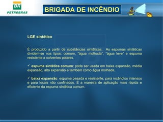 BRIGADA DE INCÊNDIOBRIGADA DE INCÊNDIO
LGE sintético
 
É  produzido  a  partir  de  substâncias  sintéticas.    As  espumas  sintéticas 
dividem-se  nos  tipos:  comum,  “água  molhada”,  “água  leve”  e  espuma 
resistente a solventes polares.
 espuma sintética comum: pode ser usada em baixa expansão, média 
expansão, alta expansão e também como água molhada.
 baixa expansão: espuma pesada e resistente, para incêndios intensos 
e  para  locais  não  confinados.  É  a  maneira  de  aplicação  mais  rápida  e 
eficiente da espuma sintética comum.
 