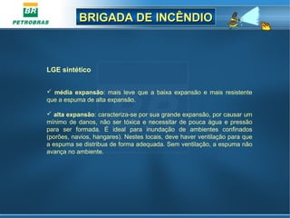 BRIGADA DE INCÊNDIOBRIGADA DE INCÊNDIO
LGE sintético
 
 média expansão:  mais  leve  que  a  baixa  expansão  e  mais  resistente 
que a espuma de alta expansão.
 alta expansão: caracteriza-se por sua grande expansão, por causar um 
mínimo de danos, não ser tóxica e necessitar de pouca água e pressão 
para  ser  formada.  É  ideal  para  inundação  de  ambientes  confinados 
(porões, navios, hangares). Nestes locais, deve haver ventilação para que 
a espuma se distribua de forma adequada. Sem ventilação, a espuma não 
avança no ambiente.
 