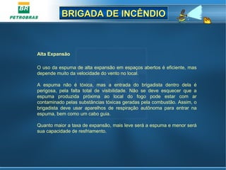 BRIGADA DE INCÊNDIOBRIGADA DE INCÊNDIO
Alta Expansão 
O uso da espuma de alta expansão em espaços abertos é eficiente, mas 
depende muito da velocidade do vento no local.
A  espuma  não  é  tóxica,  mas  a  entrada  do  brigadista  dentro  dela  é 
perigosa,  pela  falta  total  de  visibilidade.  Não  se  deve  esquecer  que  a 
espuma  produzida  próxima  ao  local  do  fogo  pode  estar  com  ar 
contaminado pelas substâncias tóxicas geradas pela combustão. Assim, o 
brigadista  deve  usar  aparelhos  de  respiração  autônoma  para  entrar  na 
espuma, bem como um cabo guia. 
Quanto maior a taxa de expansão, mais leve será a espuma e menor será 
sua capacidade de resfriamento.
 