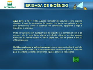 BRIGADA DE INCÊNDIOBRIGADA DE INCÊNDIO
Água Leve:  o  AFFF  (Filme  Aquoso  Formador  de  Espuma)  é  uma  espuma 
sintética, à base de substâncias fluoretadas, que forma uma película aquosa 
que  permanecerá  sobre  a  superfície  do  combustível,  apagando  o  fogo  e 
impedindo a reignição.
Pode ser aplicado com qualquer tipo de esguicho e é compatível com o pó 
químico,  isto  é,  pode  haver  ataque  a  incêndio  utilizando  os  dois  agentes 
extintores  ao  mesmo  tempo.  O  AFFF  (água  leve)  não  se  presta  à  alta  ou 
média expansão.
 
Sintética resistente a solventes polares: é uma espuma sintética à qual são 
acrescentados aditivos que a tornam resistente a solventes polares. Presta-se 
para o combate a incêndio envolvendo líquidos polares e não polares.      
 