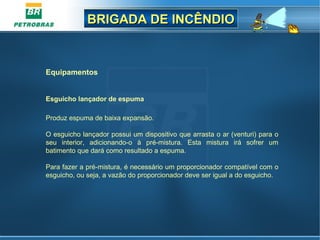 BRIGADA DE INCÊNDIOBRIGADA DE INCÊNDIO
Equipamentos
Esguicho lançador de espuma
 
Produz espuma de baixa expansão.
O esguicho lançador possui um dispositivo que arrasta o ar (venturi) para o 
seu  interior,  adicionando-o  à  pré-mistura.  Esta  mistura  irá  sofrer  um 
batimento que dará como resultado a espuma.
Para fazer a pré-mistura, é necessário um proporcionador compatível com o 
esguicho, ou seja, a vazão do proporcionador deve ser igual a do esguicho.
 