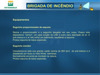 BRIGADA DE INCÊNDIOBRIGADA DE INCÊNDIO
Equipamentos
Esguicho proporcionador de espuma
 
Reúne  o  proporcionador  e  o  esguicho  lançador  em  seu  corpo.  Possui  dois 
dispositivos “venturi”, um para sucção do LGE e outro para aspiração do ar. A 
pré-mistura e o ar irão sofrer um batimento, resultando a espuma.
Produz espuma de baixa expansão.
Esguicho monitor
Caracteriza-se pela sua grande vazão (acima de 800 lpm)  de pré-mistura e é 
abastecido por duas ou mais linhas  siamesas.
Normalmente encontra-se montado na viatura.
Produz espuma de baixa expansão.
 