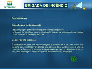 BRIGADA DE INCÊNDIOBRIGADA DE INCÊNDIO
Equipamentos
Esguicho para média expansão
Esguicho próprio para produzir espuma de média expansão.
No interior do esguicho,  ocorre  o batimento através da projeção da pré-mistura 
contra uma tela, formando a espuma.
Gerador de alta expansão
 
É constituído de uma tela, onde é lançada a pré-mistura, e de uma hélice, que 
funciona como ventilador, projetando uma corrente de ar também sobre a tela e a 
pré-mistura, formando a espuma. A hélice pode ser movida hidraulicamente, ou 
seja, pelo próprio jato, ou movida por um motor elétrico ou à explosão.
 