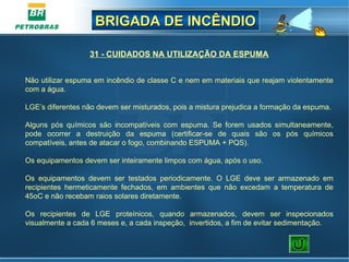 BRIGADA DE INCÊNDIOBRIGADA DE INCÊNDIO
31 - CUIDADOS NA UTILIZAÇÃO DA ESPUMA
 
Não utilizar espuma em incêndio de classe C e nem em materiais que reajam violentamente 
com a água.
LGE’s diferentes não devem ser misturados, pois a mistura prejudica a formação da espuma.
Alguns  pós  químicos  são  incompatíveis  com  espuma.  Se  forem  usados  simultaneamente, 
pode  ocorrer  a  destruição  da  espuma  (certificar-se  de  quais  são  os  pós  químicos 
compatíveis, antes de atacar o fogo, combinando ESPUMA + PQS).
Os equipamentos devem ser inteiramente limpos com água, após o uso.
Os  equipamentos  devem  ser  testados  periodicamente.  O  LGE  deve  ser  armazenado  em 
recipientes  hermeticamente  fechados,  em  ambientes  que  não  excedam  a  temperatura  de 
45oC e não recebam raios solares diretamente.
Os  recipientes  de  LGE  proteínicos,  quando  armazenados,  devem  ser  inspecionados 
visualmente a cada 6 meses e, a cada inspeção,  invertidos, a fim de evitar sedimentação.
 