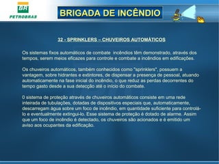BRIGADA DE INCÊNDIOBRIGADA DE INCÊNDIO
32 - SPRINKLERS – CHUVEIROS AUTOMÁTICOS
Os sistemas fixos automáticos de combate incêndios têm demonstrado, através dos
tempos, serem meios eficazes para controle e combate a incêndios em edificações.
Os chuveiros automáticos, também conhecidos como "sprinklers", possuem a
vantagem, sobre hidrantes e extintores, de dispensar a presença de pessoal, atuando
automaticamente na fase inicial do incêndio, o que reduz as perdas decorrentes do
tempo gasto desde a sua detecção até o início do combate.
0 sistema de proteção através de chuveiros automáticos consiste em uma rede
inteirada de tubulações, dotadas de dispositivos especiais que, automaticamente,
descarregam água sobre um foco de incêndio, em quantidade suficiente para controlá-
lo e eventualmente extingui-lo. Esse sistema de proteção é dotado de alarme. Assim
que um foco de incêndio é detectado, os chuveiros são acionados e é emitido um
aviso aos ocupantes da edificação.
 