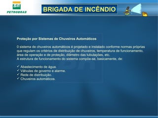 BRIGADA DE INCÊNDIOBRIGADA DE INCÊNDIO
Proteção por Sistemas de Chuveiros Automáticos
0 sistema de chuveiros automáticos é projetado e instalado conforme normas próprias
que regulam os critérios de distribuição de chuveiros, temperatura de funcionamento,
área de operação e de proteção, diâmetro das tubulações, etc.
A estrutura de funcionamento do sistema compõe-se, basicamente, de:
 Abastecimento de água.
 Válvulas de governo e alarme.
 Rede de distribuição.
 Chuveiros automáticos.
 