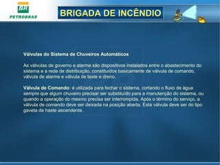 BRIGADA DE INCÊNDIOBRIGADA DE INCÊNDIO
Válvulas do Sistema de Chuveiros Automáticos
As válvulas de governo e alarme são dispositivos instalados entre o abastecimento do
sistema e a rede de distribuição, constituídos basicamente de válvula de comando,
válvula de alarme e válvula de teste e dreno.
Válvula de Comando: é utilizada para fechar o sistema, cortando o fluxo de água
sempre que algum chuveiro precisar ser substituído para a manutenção do sistema, ou
quando a operação do mesmo precisa ser interrompida. Após o término do serviço, a
válvula de comando deve ser deixada na posição aberta. Esta válvula deve ser do tipo
gaveta de haste ascendente.
 