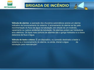 BRIGADA DE INCÊNDIOBRIGADA DE INCÊNDIO
Válvula de alarme: a operação dos chuveiros automáticos aciona um alarme
indicativo de funcionamento do sistema. 0 acionamento do alarme se faz pela
movimentação do fluxo de água na tubulação, em virtude de um incêndio,
vazamento ou ruptura acidental da tubulação. Os alarmes podem ser hidráulicos
e/ou elétricos. Os tipos mais comuns de alarmes são o gongo hidráulico e a chave
detectora de fluxo d’água.
Válvula de teste e dreno: É um dispositivo, ou conexão destinado a testar o
sistema ou o funcionamento do alarme, ou ainda, drenar a água da
tubulação para manutenção".
 