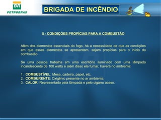 BRIGADA DE INCÊNDIOBRIGADA DE INCÊNDIO
5 - CONDIÇÕES PROPÍCIAS PARA A COMBUSTÃO
Além dos elementos essenciais do fogo, há a necessidade de que as condições
em que esses elementos se apresentam, sejam propícias para o início da
combustão.
Se uma pessoa trabalha em uma escritório iluminado com uma lâmpada
incandescente de 100 watts e além disso ela fumar, haverá no ambiente:
1. COMBUSTÍVEL: Mesa, cadeira, papel, etc.
2. COMBURENTE: Oxigênio presente no ar ambiente;
3. CALOR: Representado pela lâmpada e pelo cigarro aceso.
 