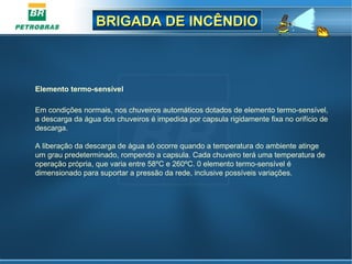 BRIGADA DE INCÊNDIOBRIGADA DE INCÊNDIO
Elemento termo-sensível
Em condições normais, nos chuveiros automáticos dotados de elemento termo-sensível,
a descarga da água dos chuveiros é impedida por capsula rigidamente fixa no orifício de
descarga.
A liberação da descarga de água só ocorre quando a temperatura do ambiente atinge
um grau predeterminado, rompendo a capsula. Cada chuveiro terá uma temperatura de
operação própria, que varia entre 58ºC e 260ºC. 0 elemento termo-sensível é
dimensionado para suportar a pressão da rede, inclusive possíveis variações.
 
