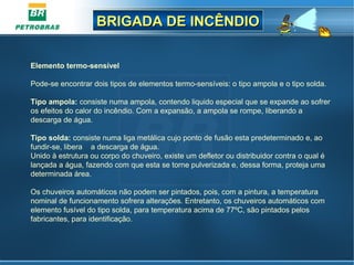 BRIGADA DE INCÊNDIOBRIGADA DE INCÊNDIO
Elemento termo-sensível
Pode-se encontrar dois tipos de elementos termo-sensíveis: o tipo ampola e o tipo solda.
Tipo ampola: consiste numa ampola, contendo liquido especial que se expande ao sofrer
os efeitos do calor do incêndio. Com a expansão, a ampola se rompe, liberando a
descarga de água.
Tipo solda: consiste numa liga metálica cujo ponto de fusão esta predeterminado e, ao
fundir-se, libera a descarga de água.
Unido à estrutura ou corpo do chuveiro, existe um defletor ou distribuidor contra o qual é
lançada a água, fazendo com que esta se torne pulverizada e, dessa forma, proteja uma
determinada área.
Os chuveiros automáticos não podem ser pintados, pois, com a pintura, a temperatura
nominal de funcionamento sofrera alterações. Entretanto, os chuveiros automáticos com
elemento fusível do tipo solda, para temperatura acima de 77ºC, são pintados pelos
fabricantes, para identificação.
 