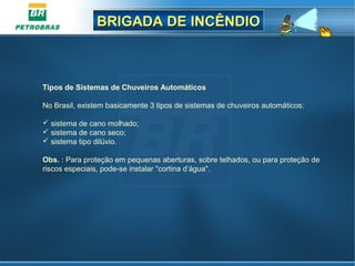 BRIGADA DE INCÊNDIOBRIGADA DE INCÊNDIO
Tipos de Sistemas de Chuveiros Automáticos
No Brasil, existem basicamente 3 tipos de sistemas de chuveiros automáticos:
 sistema de cano molhado;
 sistema de cano seco;
 sistema tipo dilúvio.
Obs. : Para proteção em pequenas aberturas, sobre telhados, ou para proteção de
riscos especiais, pode-se instalar "cortina d’água".
 