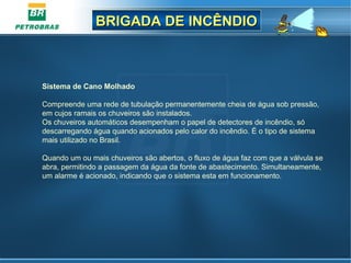 BRIGADA DE INCÊNDIOBRIGADA DE INCÊNDIO
Sistema de Cano Molhado
Compreende uma rede de tubulação permanentemente cheia de água sob pressão,
em cujos ramais os chuveiros são instalados.
Os chuveiros automáticos desempenham o papel de detectores de incêndio, só
descarregando água quando acionados pelo calor do incêndio. É o tipo de sistema
mais utilizado no Brasil.
Quando um ou mais chuveiros são abertos, o fluxo de água faz com que a válvula se
abra, permitindo a passagem da água da fonte de abastecimento. Simultaneamente,
um alarme é acionado, indicando que o sistema esta em funcionamento.
 