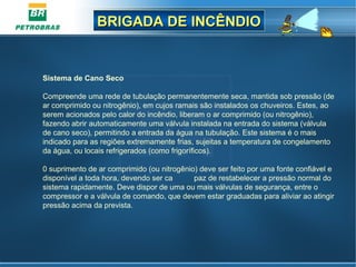 BRIGADA DE INCÊNDIOBRIGADA DE INCÊNDIO
Sistema de Cano Seco
Compreende uma rede de tubulação permanentemente seca, mantida sob pressão (de
ar comprimido ou nitrogênio), em cujos ramais são instalados os chuveiros. Estes, ao
serem acionados pelo calor do incêndio, liberam o ar comprimido (ou nitrogênio),
fazendo abrir automaticamente uma válvula instalada na entrada do sistema (válvula
de cano seco), permitindo a entrada da água na tubulação. Este sistema é o mais
indicado para as regiões extremamente frias, sujeitas a temperatura de congelamento
da água, ou locais refrigerados (como frigoríficos).
0 suprimento de ar comprimido (ou nitrogênio) deve ser feito por uma fonte confiável e
disponível a toda hora, devendo ser ca paz de restabelecer a pressão normal do
sistema rapidamente. Deve dispor de uma ou mais válvulas de segurança, entre o
compressor e a válvula de comando, que devem estar graduadas para aliviar ao atingir
pressão acima da prevista.
 