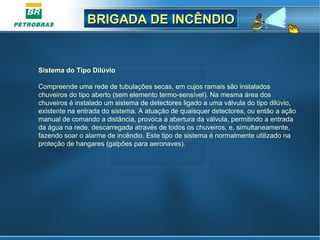 BRIGADA DE INCÊNDIOBRIGADA DE INCÊNDIO
Sistema do Tipo Dilúvio
Compreende uma rede de tubulações secas, em cujos ramais são instalados
chuveiros do tipo aberto (sem elemento termo-sensível). Na mesma área dos
chuveiros é instalado um sistema de detectores ligado a uma válvula do tipo dilúvio,
existente na entrada do sistema. A atuação de quaisquer detectores, ou então a ação
manual de comando a distância, provoca a abertura da válvula, permitindo a entrada
da água na rede, descarregada através de todos os chuveiros, e, simultaneamente,
fazendo soar o alarme de incêndio. Este tipo de sistema é normalmente utilizado na
proteção de hangares (galpões para aeronaves).
 