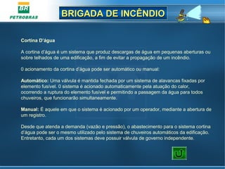 BRIGADA DE INCÊNDIOBRIGADA DE INCÊNDIO
Cortina D’água
A cortina d’água é um sistema que produz descargas de água em pequenas aberturas ou
sobre telhados de uma edificação, a fim de evitar a propagação de um incêndio.
0 acionamento da cortina d’água pode ser automático ou manual:
Automático: Uma válvula é mantida fechada por um sistema de alavancas fixadas por
elemento fusível. 0 sistema é acionado automaticamente pela atuação do calor,
ocorrendo a ruptura do elemento fusível e permitindo a passagem da água para todos
chuveiros, que funcionarão simultaneamente.
Manual: É aquele em que o sistema é acionado por um operador, mediante a abertura de
um registro.
Desde que atenda a demanda (vazão e pressão), o abastecimento para o sistema cortina
d’água pode ser o mesmo utilizado pelo sistema de chuveiros automáticos da edificação.
Entretanto, cada um dos sistemas deve possuir válvula de governo independente.
 