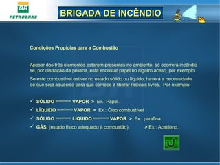 BRIGADA DE INCÊNDIOBRIGADA DE INCÊNDIO
Condições Propícias para a Combustão
Apesar dos três elementos estarem presentes no ambiente, só ocorrerá incêndio
se, por distração da pessoa, esta encostar papel no cigarro aceso, por exemplo.
Se este combustível estiver no estado sólido ou líquido, haverá a necessidade
de que seja aquecido para que comece a liberar radicais livres. Por exemplo:
 SÓLIDO aquecimento
VAPOR > Ex.: Papel.
 LÍQUIDO aquecimento
VAPOR > Ex.: Óleo combustível
 SÓLIDO aquecimento
LÍQUIDO aquecimento
VAPOR > Ex.: parafina
 GÁS: (estado físico adequado à combustão) > Ex.: Acetileno.
 