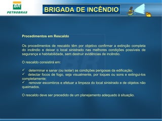BRIGADA DE INCÊNDIOBRIGADA DE INCÊNDIO
Procedimentos em Rescaldo
Os procedimentos de rescaldo têm por objetivo confirmar a extinção completa
do incêndio e deixar o local sinistrado nas melhores condições possíveis de
segurança e habitabilidade, sem destruir evidências de incêndio.
O rescaldo consistirá em:
 determinar e sanar (ou isolar) as condições perigosas da edificação;
 detectar focos de fogo, seja visualmente, por toques ou sons e extingui-los
completamente;
 remover escombros e efetuar a limpeza do local sinistrado e de objetos não
queimados.
O rescaldo deve ser precedido de um planejamento adequado à situação.
 