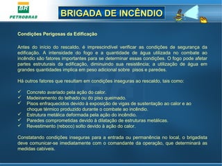 BRIGADA DE INCÊNDIOBRIGADA DE INCÊNDIO
Condições Perigosas da Edificação
Antes do início do rescaldo, é imprescindível verificar as condições de segurança da
edificação. A intensidade do fogo e a quantidade de água utilizada no combate ao
incêndio são fatores importantes para se determinar essas condições. O fogo pode afetar
partes estruturais da edificação, diminuindo sua resistência; a utilização de água em
grandes quantidades implica em peso adicional sobre pisos e paredes.
Há outros fatores que resultam em condições inseguras ao rescaldo, tais como:
 Concreto avariado pela ação do calor.
 Madeiramento do telhado ou do piso queimado.
 Pisos enfraquecidos devido à exposição de vigas de sustentação ao calor e ao
choque térmico produzido durante o combate ao incêndio.
 Estrutura metálica deformada pela ação do incêndio.
 Paredes comprometidas devido à dilatação de estruturas metálicas.
 Revestimento (reboco) solto devido à ação do calor.
Constatando condições inseguras para a entrada ou permanência no local, o brigadista
deve comunicar-se imediatamente com o comandante da operação, que determinará as
medidas cabíveis.
 