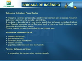 BRIGADA DE INCÊNDIOBRIGADA DE INCÊNDIO
Detecção e Extinção de Focos Ocultos
A detecção e a extinção de focos são procedimentos essenciais para o rescaldo. Requerem
do bombeiro conhecimento, atenção e persistência.
O bombeiro só deve abandonar esse serviço quando tiver certeza da completa extinção do
fogo. Rescaldo apressado ou mal feito pode exigir o retorno ao local sinistrado, o que
demonstrará ineficiência no serviço.
Pode-se detectar focos ocultos visualmente, por toques e sons.
Visualmente, observando se há:
 material descolorado;
 pintura descascada;
 saída de fumaça pelas fendas;
 rebocos trincados;
 papel de parede ressecado e/ou chamuscado.
Por meio de toques, sentindo:
 a temperatura das paredes, pisos e outros materiais.
 