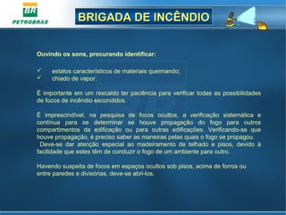 BRIGADA DE INCÊNDIOBRIGADA DE INCÊNDIO
Ouvindo os sons, procurando identificar:
 estalos característicos de materiais queimando;
 chiado de vapor.
É importante em um rescaldo ter paciência para verificar todas as possibilidades
de focos de incêndio escondidos.
É imprescindível, na pesquisa de focos ocultos, a verificação sistemática e
contínua para se determinar se houve propagação do fogo para outros
compartimentos da edificação ou para outras edificações. Verificando-se que
houve propagação, é preciso saber as maneiras pelas quais o fogo se propagou.
Deve-se dar atenção especial ao madeiramento de telhado e pisos, devido à
facilidade que estes têm de conduzir o fogo de um ambiente para outro.
Havendo suspeita de focos em espaços ocultos sob pisos, acima de forros ou
entre paredes e divisórias, deve-se abri-los.
 