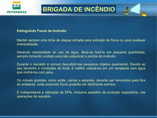 BRIGADA DE INCÊNDIOBRIGADA DE INCÊNDIO
Extinguindo Focos de Incêndio
Manter sempre uma linha de ataque armada para extinção de focos ou para qualquer
eventualidade.
Havendo necessidade do uso de água, deve-se fazê-lo em pequena quantidade,
sempre tomando cuidado para não prejudicar a perícia do incêndio.
Durante o rescaldo é comum descobrirmos pequenos objetos queimando. Devido ao
seu tamanho e condições do local, é melhor colocá-los em um recipiente com água
que molhá-los com jatos.
Os móveis grandes, como sofás, camas e estantes, deverão ser removidos para fora
do ambiente, onde possíveis focos poderão ser facilmente extintos.
É indispensável a utilização de EPIs, inclusive aparelho de proteção respiratória, nas
operações de rescaldo.
 