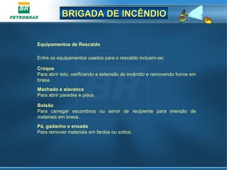 BRIGADA DE INCÊNDIOBRIGADA DE INCÊNDIO
Equipamentos de Rescaldo
Entre os equipamentos usados para o rescaldo incluem-se:
Croque
Para abrir teto, verificando a extensão do incêndio e removendo forros em
brasa.
Machado e alavanca
Para abrir paredes e pisos.
Bolsão
Para carregar escombros ou servir de recipiente para imersão de
materiais em brasa.
Pá, gadanho e enxada
Para remover materiais em fardos ou soltos.
 