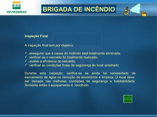 BRIGADA DE INCÊNDIOBRIGADA DE INCÊNDIO
Inspeção Final
A inspeção final tem por objetivo:
 assegurar que a causa do incêndio está totalmente eliminada;
 verificar se o rescaldo foi totalmente realizado;
 avaliar a eficiência do rescaldo;
 verificar as condições finais de segurança do local sinistrado.
Durante esta inspeção, verifica-se se ainda há necessidade de
escoamento da água ou remoção de escombros e limpeza. O local deve
ser deixado nas melhores condições de segurança e habitabilidade.
Somente então o equipamento é recolhido.
 