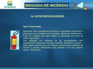 BRIGADA DE INCÊNDIOBRIGADA DE INCÊNDIO
34 - EXTINTORES DE INCÊNDIO
Água Pressurizada
Apresenta como característica principal a capacidade de diminuir a
temperatura dos materiais em combustão, agindo por resfriamento.
Pode ser utilizada com jatos sólidos ou aspergida em forma de
neblina (gotículas).
Sua utilização em incêndios se faz principalmente com
equipamentos hidráulicos (bombas, hidrantes, sprinklers e outros).
Esse agente extintor deve ser utilizado somente para incêndios de
Classe A (sólidos inflamáveis). Sua pressão é de 10,5 Kgf/cm²
(aprox. 150 lbs/pol²).
 