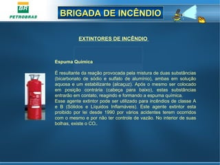 BRIGADA DE INCÊNDIOBRIGADA DE INCÊNDIO
EXTINTORES DE INCÊNDIO
Espuma Química
É resultante da reação provocada pela mistura de duas substâncias
(bicarbonato de sódio e sulfato de alumínio), ambas em solução
aquosa e um estabilizante (alcaçuz). Após o mesmo ser colocado
em posição contrária (cabeça para baixo), estas substâncias
entrarão em contato, reagindo e formando a espuma química.
Esse agente extintor pode ser utilizado para incêndios de classe A
e B (Sólidos e Líquidos Inflamáveis). Este agente extintor esta
proibido por lei desde 1990 por vários acidentes terem ocorridos
com o mesmo e por não ter controle de vazão. No interior de suas
bolhas, existe o CO².
 