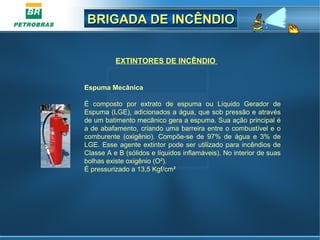 BRIGADA DE INCÊNDIOBRIGADA DE INCÊNDIO
EXTINTORES DE INCÊNDIO
Espuma Mecânica
É composto por extrato de espuma ou Líquido Gerador de
Espuma (LGE), adicionados a água, que sob pressão e através
de um batimento mecânico gera a espuma. Sua ação principal é
a de abafamento, criando uma barreira entre o combustível e o
comburente (oxigênio). Compõe-se de 97% de água e 3% de
LGE. Esse agente extintor pode ser utilizado para incêndios de
Classe A e B (sólidos e líquidos inflamáveis). No interior de suas
bolhas existe oxigênio (O²).
É pressurizado a 13,5 Kgf/cm²
 
