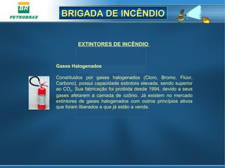 BRIGADA DE INCÊNDIOBRIGADA DE INCÊNDIO
EXTINTORES DE INCÊNDIO
Gases Halogenados
Constítuidos por gases halogenados (Cloro, Bromo, Flúor,
Carbono), possui capacidade extintora elevada, sendo superior
ao CO2. Sua fabricação foi proibida desde 1994, devido a seus
gases afetarem a camada de ozônio. Já existem no mercado
extintores de gases halogenados com outros princípios ativos
que foram liberados e que já estão a venda.
 