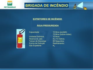 BRIGADA DE INCÊNDIOBRIGADA DE INCÊNDIO
EXTINTORES DE INCÊNDIO
Capacidade 10 litros (portátil);
75 litros (sobre-rodas);
Unidade Extintora 10 litros;
Alcance do Jato 8 a 10 metros;
Tempo de Descarga 60 Segundos;
Forma de Extinção Resfriamento;
Gás Expelente N2
ÁGUA PRESSURIZADA
 