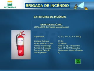 BRIGADA DE INCÊNDIOBRIGADA DE INCÊNDIO
EXTINTORES DE INCÊNDIO
Capacidade 1; 2,3; 4,5; 6; 9 e 55 Kg.
Unidade Extintora 01 Kg;
Alcance Médio do Jato 05 Metros;
Tempo de Descarga Para 2,3 Kg 14 Segundos;
Tempo de Descarga Para 4,5 Kg 22 Segundos;
Forma de Extinção Abafamento; Quebra Reação
Gás Expelente N2.
EXTINTOR DE PÓ ABC
(85% a 95% de Fosfato Monoamônico)
 