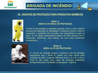 BRIGADA DE INCÊNDIOBRIGADA DE INCÊNDIO
NÍVEL A
(MAIS ALTO NÍVEL DE PROTEÇÃO)
O Nível A de proteção é solicitado quando ocorre o grau máximo
possível de exposição do trabalhador a materiais tóxicos. Assim é
necessário a proteção total da pele, vias respiratórias e para os
olhos. O uso desse equipamento deverá ser feito sempre com o
Respirador Autônomo, pois trata-se de uma peça totalmente
encapsulada.
NÍVEL B
(NÍVEL ALTO DE PROTEÇÃO)
O nível B de proteção requer o mesmos nível de proteção
respiratória que o Nível A, porém um nível menor para
proteção da pele. A grande diferença entre o A e B, é que o
nível B não exige uma roupa de proteção totalmente
encapsulada para a proteção contra gases / vapores.
35 - ROUPAS DE PROTEÇÃO PARA PRODUTOS QUÍMICOS
 