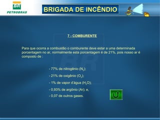 BRIGADA DE INCÊNDIOBRIGADA DE INCÊNDIO
7 - COMBURENTE
Para que ocorra a combustão o comburente deve estar a uma determinada
porcentagem no ar, normalmente esta porcentagem é de 21%, pois nosso ar é
composto de :
- 77% de nitrogênio (N2
);
- 21% de oxigênio (O2
);
- 1% de vapor d’água (H2
O);
- 0,93% de argônio (Ar); e,
- 0,07 de outros gases.
 