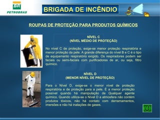 BRIGADA DE INCÊNDIOBRIGADA DE INCÊNDIO
NÍVEL C
(NÍVEL MÉDIO DE PROTEÇÃO)
No nível C de proteção, exige-se menor proteção respiratória e
menor proteção da pele. A grande diferença do nível B e C é o tipo
de equipamento respiratório exigido. Os respiradores podem ser
faciais ou semi-faciais com purificadores de ar, ou seja, filtro
químico.
NÍVEL D
(MENOR NÍVEL DE PROTEÇÃO)
Para o Nível D, exige-se o menor nível de proteção
respiratória e de proteção para a pele. É a menor proteção
possível quando há manipulação de Qualquer agente
químico. Quando utiliza-se o Nível D a atmosfera não contém
produtos tóxicos, não há contato com derramamentos,
imersões e não há inalações de gases.
ROUPAS DE PROTEÇÃO PARA PRODUTOS QUÍMICOS
 