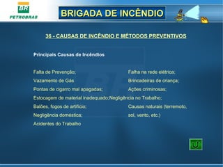 BRIGADA DE INCÊNDIOBRIGADA DE INCÊNDIO
Falta de Prevenção; Falha na rede elétrica;
Vazamento de Gás Brincadeiras de criança;
Pontas de cigarro mal apagadas; Ações criminosas;
Estocagem de material inadequado;Negligência no Trabalho;
Balões, fogos de artifício; Causas naturais (terremoto,
Negligência doméstica; sol, vento, etc.)
Acidentes do Trabalho
36 - CAUSAS DE INCÊNDIO E MÉTODOS PREVENTIVOS
Principais Causas de Incêndios
 