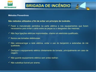 BRIGADA DE INCÊNDIOBRIGADA DE INCÊNDIO
Métodos Preventivos
São métodos utilizados a fim de evitar um princípio de incêndio.
 Fazer a manutenção periódica na parte elétrica e nos equipamentos que forem
necessários para evitar o atrito entre as peças ou o desgastes das mesmas;
 Não faça ligações elétricas improvisadas, chame um eletricista qualificado;
 Nunca use tomadas defeituosas;
 Não sobrecarregar a rede elétrica, evitar o uso do benjamim e extensões de má
qualidade;
 Desligue o equipamento elétrico diretamente da tomada, principalmente em caso de
viagem;
 Não guarde equipamento elétrico sem antes resfriar;
 Não substitua fusível por arame;
 