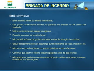 BRIGADA DE INCÊNDIOBRIGADA DE INCÊNDIO
Métodos Preventivos
 Evite acumulo de lixo ou entulho combustível;
 Não guarde combustíveis líquidos ou gasosos em excesso ou em locais sem
ventilação;
 Utilize os cinzeiros para apagar os cigarros;
 Respeite as placas de proibido fumar;
 Não permitir acúmulo de gordura nas telas e dutos de extração de cozinhas;
 Seguir as recomendações de segurança durante trabalhos de solda, maçarico, etc.
 Não fumar em locais proibidos ou quando trabalhando com inflamáveis;
 Confirmar que cigarro e fósforo estejam apagados antes de jogá-los fora;
 Não abandonar vasilhames destampados contendo voláteis, nem trapos e estopas
embebidos em óleo ou graxa;
 