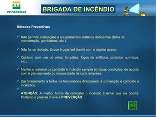 BRIGADA DE INCÊNDIOBRIGADA DE INCÊNDIO
Métodos Preventivos
 Não permitir instalações e equipamentos elétricos deficientes (falha de
manutenção, gambiarras, etc.).
 Não fumar deitado, já que é possível dormir com o cigarro aceso;
 Cuidado com uso de velas, lampiões, fogos de artifícios, produtos químicos,
etc.;
 Manter o material de combate à incêndio sempre em boas condições, de acordo
com o planejamento ou necessidade de cada empresa.
 Dar treinamento a todos os funcionários direcionado à prevenção e combate a
incêndios.

ATENÇÃO: A melhor forma de combater o incêndio é evitar que ele ocorra.
Portanto a palavra chave é PREVENÇÃO.
 